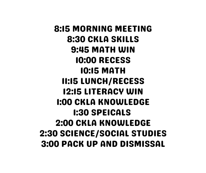 8 15 Morning meeting 8 30 CKLA SKILLS 9 45 MATH WIN 10 00 RECESS 10 15 MATH 11 15 LUNCH RECESS 12 15 LITERACY WIN 1 00 CKLA KNOWLEDGE 1 30 SPEICALS 2 00 ckla knowledge 2 30 Science social studies 3 00 pack up and dismissal