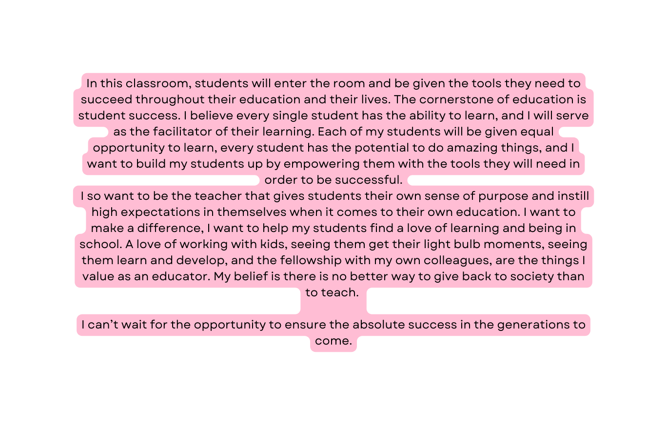 In this classroom students will enter the room and be given the tools they need to succeed throughout their education and their lives The cornerstone of education is student success I believe every single student has the ability to learn and I will serve as the facilitator of their learning Each of my students will be given equal opportunity to learn every student has the potential to do amazing things and I want to build my students up by empowering them with the tools they will need in order to be successful I so want to be the teacher that gives students their own sense of purpose and instill high expectations in themselves when it comes to their own education I want to make a difference I want to help my students find a love of learning and being in school A love of working with kids seeing them get their light bulb moments seeing them learn and develop and the fellowship with my own colleagues are the things I value as an educator My belief is there is no better way to give back to society than to teach I can t wait for the opportunity to ensure the absolute success in the generations to come