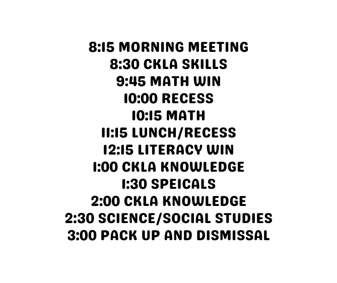 8 15 Morning meeting 8 30 CKLA SKILLS 9 45 MATH WIN 10 00 RECESS 10 15 MATH 11 15 LUNCH RECESS 12 15 LITERACY WIN 1 00 CKLA KNOWLEDGE 1 30 SPEICALS 2 00 ckla knowledge 2 30 Science social studies 3 00 pack up and dismissal